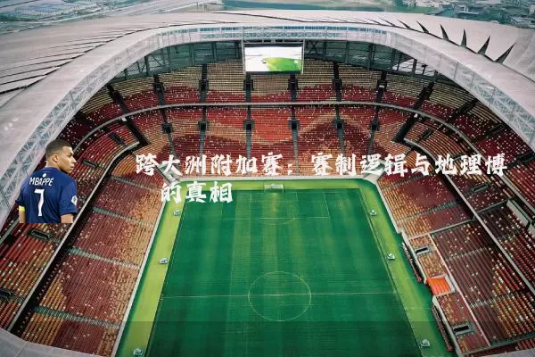 跨大洲附加赛：赛制逻辑与地理博弈的真相